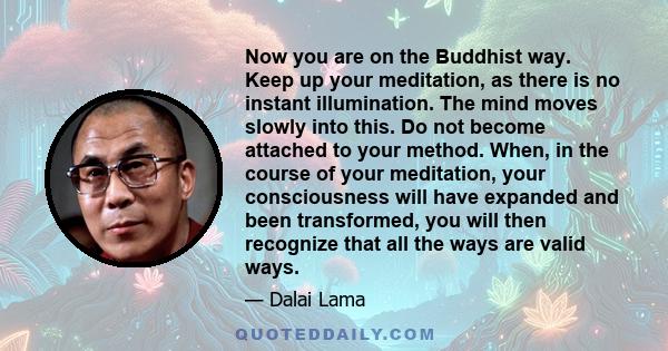 Now you are on the Buddhist way. Keep up your meditation, as there is no instant illumination. The mind moves slowly into this. Do not become attached to your method. When, in the course of your meditation, your