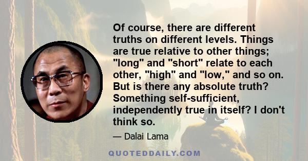 Of course, there are different truths on different levels. Things are true relative to other things; long and short relate to each other, high and low, and so on. But is there any absolute truth? Something