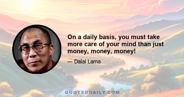 On a daily basis, you must take more care of your mind than just money, money, money!