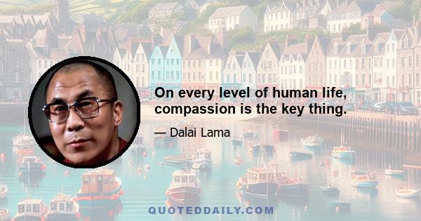 On every level of human life, compassion is the key thing.