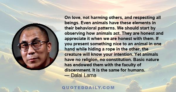 On love, not harming others, and respecting all beings. Even animals have these elements in their behavioral patterns. We should start by observing how animals act. They are honest and appreciate it when we are honest