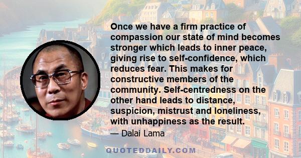 Once we have a firm practice of compassion our state of mind becomes stronger which leads to inner peace, giving rise to self-confidence, which reduces fear. This makes for constructive members of the community.