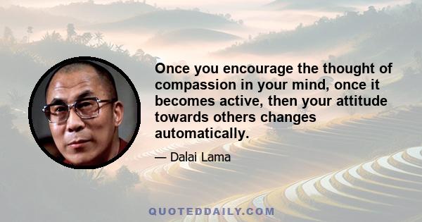 Once you encourage the thought of compassion in your mind, once it becomes active, then your attitude towards others changes automatically.