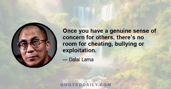 Once you have a genuine sense of concern for others, there’s no room for cheating, bullying or exploitation.