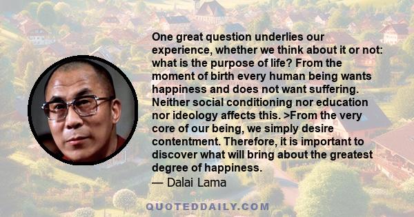 One great question underlies our experience, whether we think about it or not: what is the purpose of life? From the moment of birth every human being wants happiness and does not want suffering. Neither social