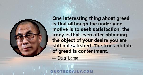 One interesting thing about greed is that although the underlying motive is to seek satisfaction, the irony is that even after obtaining the object of your desire you are still not satisfied. The true antidote of greed