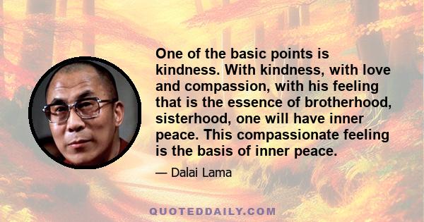 One of the basic points is kindness. With kindness, with love and compassion, with his feeling that is the essence of brotherhood, sisterhood, one will have inner peace. This compassionate feeling is the basis of inner