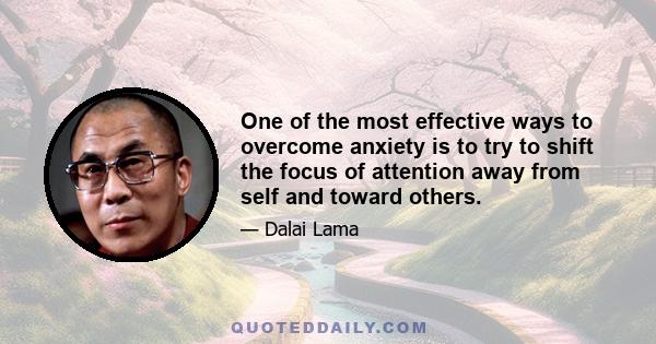 One of the most effective ways to overcome anxiety is to try to shift the focus of attention away from self and toward others. When we succeed in this, we find that the scale of our own problems diminishes. This is not