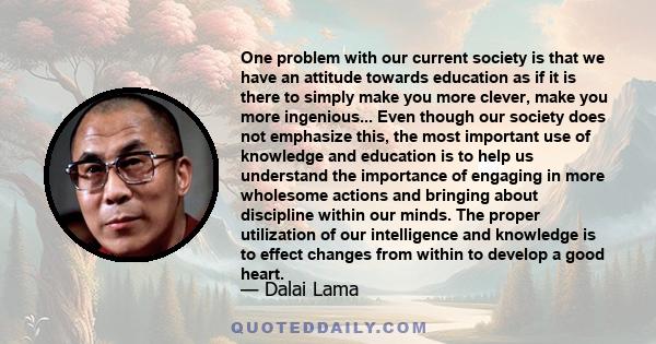 One problem with our current society is that we have an attitude towards education as if it is there to simply make you more clever, make you more ingenious... Even though our society does not emphasize this, the most