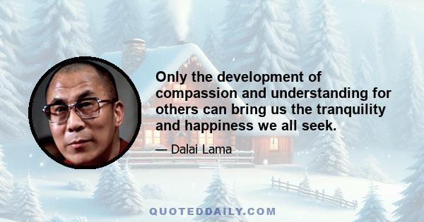 Only the development of compassion and understanding for others can bring us the tranquility and happiness we all seek.