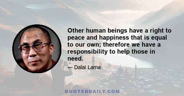 Other human beings have a right to peace and happiness that is equal to our own; therefore we have a responsibility to help those in need.