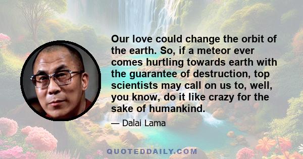 Our love could change the orbit of the earth. So, if a meteor ever comes hurtling towards earth with the guarantee of destruction, top scientists may call on us to, well, you know, do it like crazy for the sake of