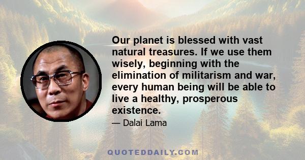 Our planet is blessed with vast natural treasures. If we use them wisely, beginning with the elimination of militarism and war, every human being will be able to live a healthy, prosperous existence.