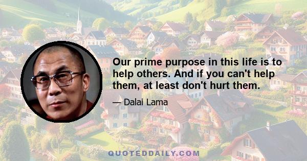 Our prime purpose in this life is to help others. And if you can't help them, at least don't hurt them.