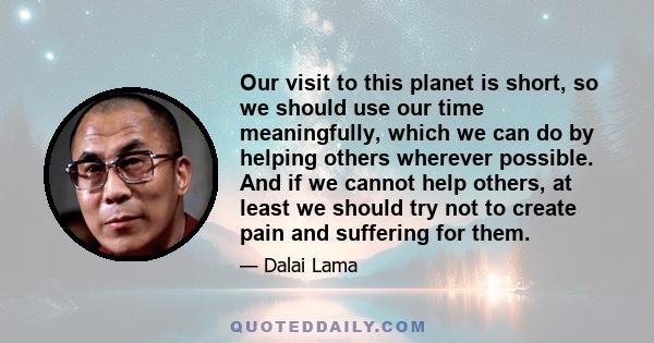 Our visit to this planet is short, so we should use our time meaningfully, which we can do by helping others wherever possible. And if we cannot help others, at least we should try not to create pain and suffering for