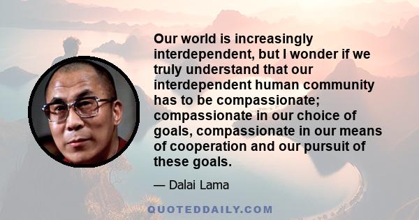 Our world is increasingly interdependent, but I wonder if we truly understand that our interdependent human community has to be compassionate; compassionate in our choice of goals, compassionate in our means of