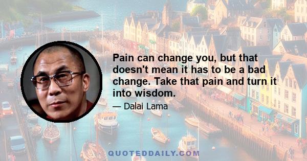 Pain can change you, but that doesn't mean it has to be a bad change. Take that pain and turn it into wisdom.