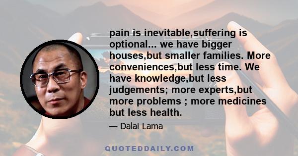 pain is inevitable,suffering is optional... we have bigger houses,but smaller families. More conveniences,but less time. We have knowledge,but less judgements; more experts,but more problems ; more medicines but less