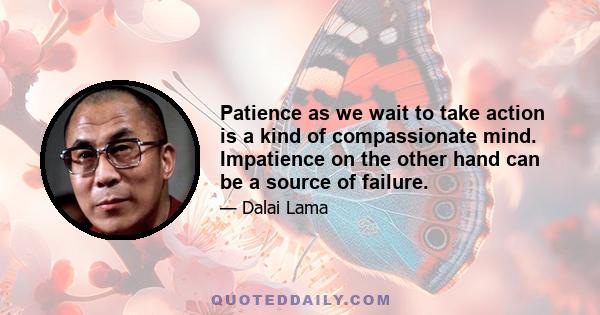 Patience as we wait to take action is a kind of compassionate mind. Impatience on the other hand can be a source of failure.