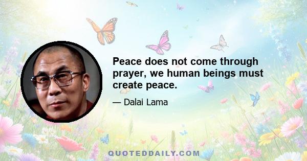 Peace does not come through prayer, we human beings must create peace.