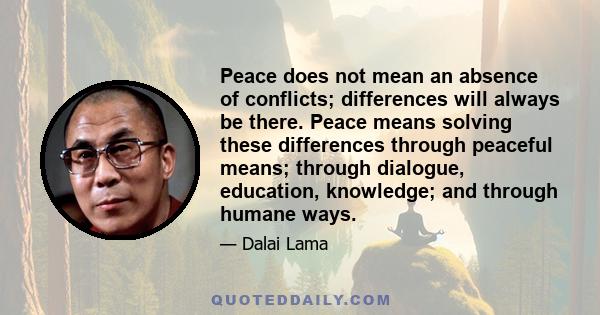 Peace does not mean an absence of conflicts; differences will always be there. Peace means solving these differences through peaceful means; through dialogue, education, knowledge; and through humane ways.