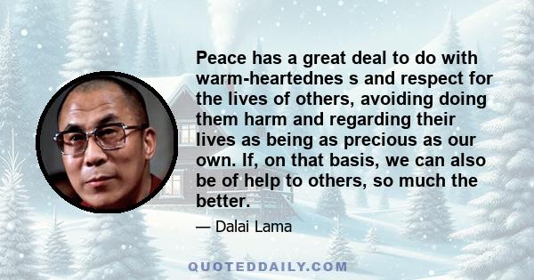 Peace has a great deal to do with warm-heartednes s and respect for the lives of others, avoiding doing them harm and regarding their lives as being as precious as our own. If, on that basis, we can also be of help to