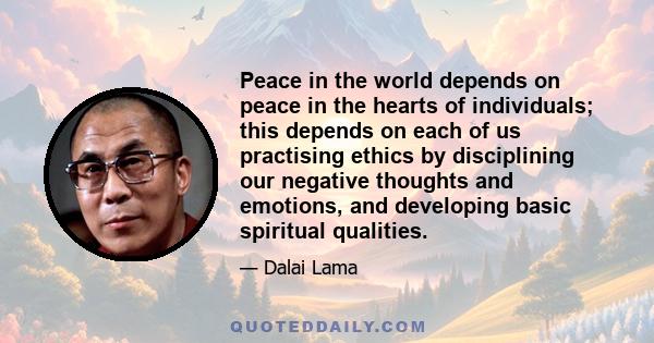 Peace in the world depends on peace in the hearts of individuals; this depends on each of us practising ethics by disciplining our negative thoughts and emotions, and developing basic spiritual qualities.