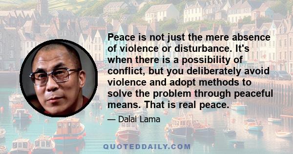 Peace is not just the mere absence of violence or disturbance. It's when there is a possibility of conflict, but you deliberately avoid violence and adopt methods to solve the problem through peaceful means. That is