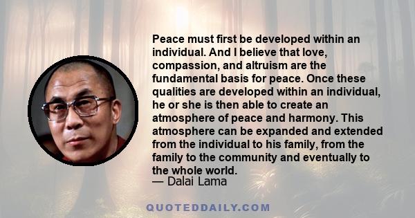 Peace must first be developed within an individual. And I believe that love, compassion, and altruism are the fundamental basis for peace. Once these qualities are developed within an individual, he or she is then able