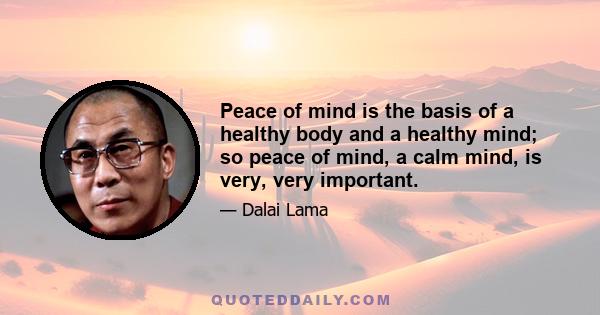 Peace of mind is the basis of a healthy body and a healthy mind; so peace of mind, a calm mind, is very, very important.