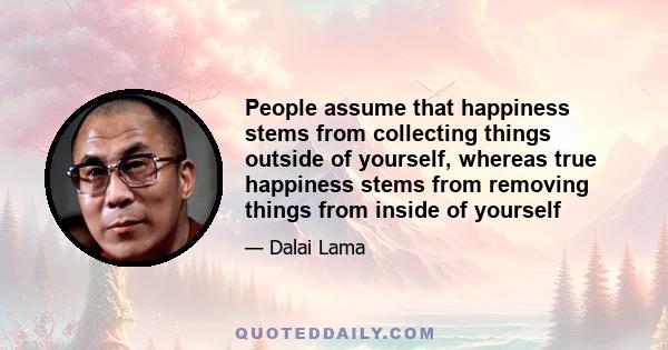 People assume that happiness stems from collecting things outside of yourself, whereas true happiness stems from removing things from inside of yourself