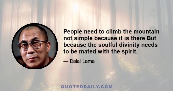 People need to climb the mountain not simple because it is there But because the soulful divinity needs to be mated with the spirit.