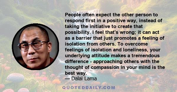 People often expect the other person to respond first in a positive way, instead of taking the initiative to create that possibility. I feel that's wrong; it can act as a barrier that just promotes a feeling of