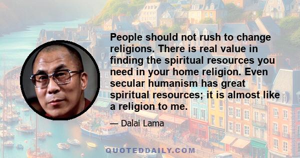 People should not rush to change religions. There is real value in finding the spiritual resources you need in your home religion. Even secular humanism has great spiritual resources; it is almost like a religion to me.