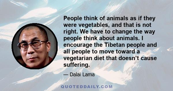 People think of animals as if they were vegetables, and that is not right. We have to change the way people think about animals. I encourage the Tibetan people and all people to move toward a vegetarian diet that