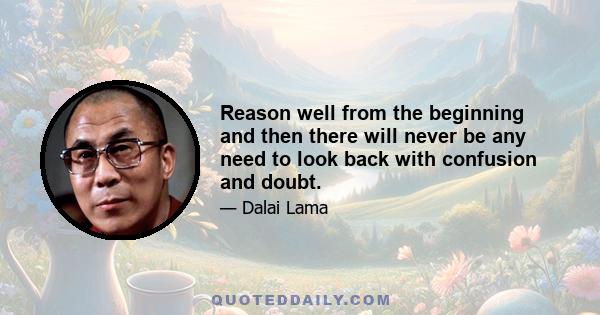 Reason well from the beginning and then there will never be any need to look back with confusion and doubt.