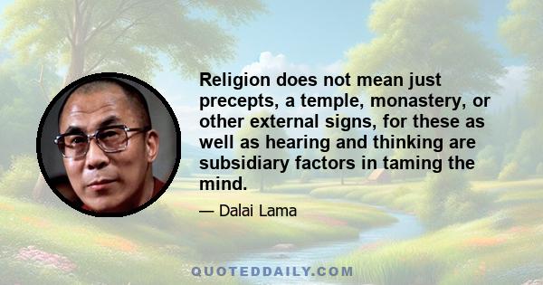 Religion does not mean just precepts, a temple, monastery, or other external signs, for these as well as hearing and thinking are subsidiary factors in taming the mind.