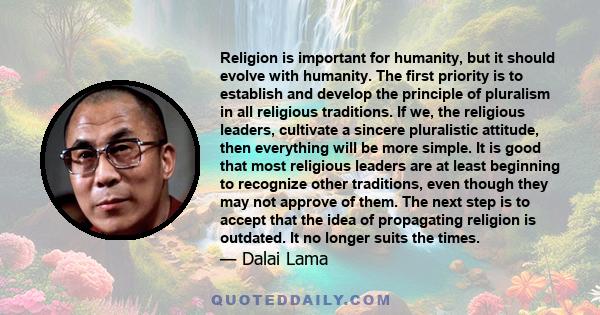 Religion is important for humanity, but it should evolve with humanity. The first priority is to establish and develop the principle of pluralism in all religious traditions. If we, the religious leaders, cultivate a