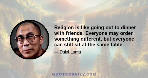 Religion is like going out to dinner with friends. Everyone may order something different, but everyone can still sit at the same table.