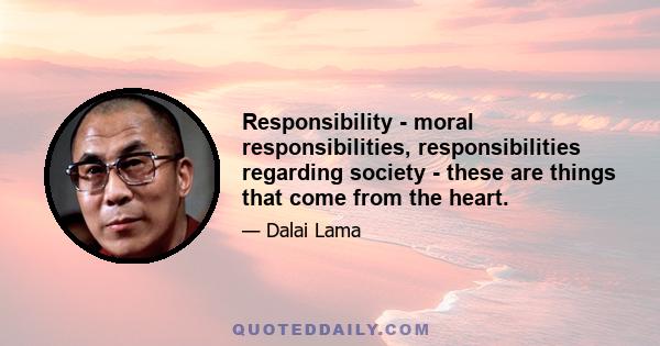 Responsibility - moral responsibilities, responsibilities regarding society - these are things that come from the heart.