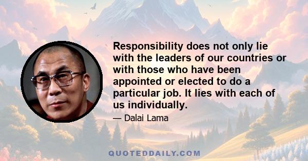 Responsibility does not only lie with the leaders of our countries or with those who have been appointed or elected to do a particular job. It lies with each of us individually.