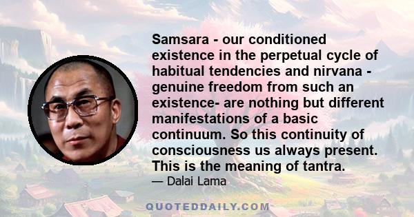 Samsara - our conditioned existence in the perpetual cycle of habitual tendencies and nirvana - genuine freedom from such an existence- are nothing but different manifestations of a basic continuum. So this continuity