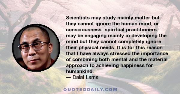 Scientists may study mainly matter but they cannot ignore the human mind, or consciousness: spiritual practitioners may be engaging mainly in developing the mind but they cannot completely ignore their physical needs.