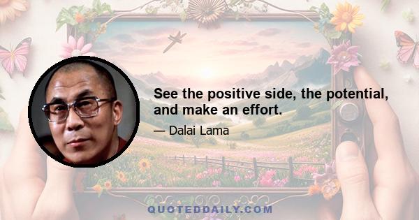 See the positive side, the potential, and make an effort.