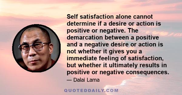 Self satisfaction alone cannot determine if a desire or action is positive or negative. The demarcation between a positive and a negative desire or action is not whether it gives you a immediate feeling of satisfaction, 