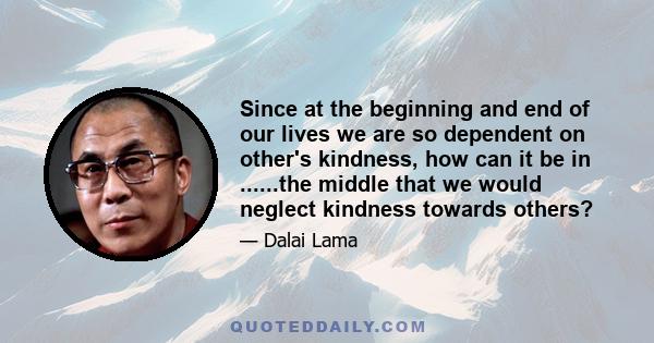 Since at the beginning and end of our lives we are so dependent on other's kindness, how can it be in ......the middle that we would neglect kindness towards others?