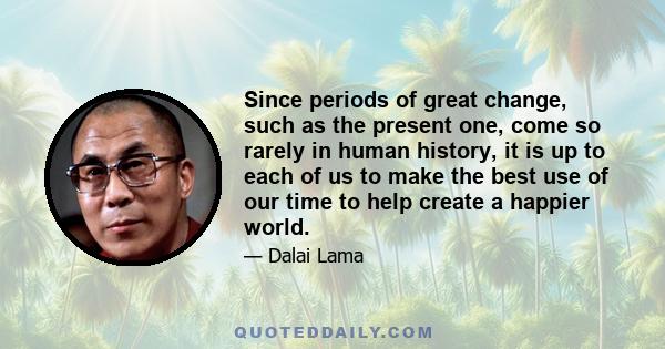 Since periods of great change, such as the present one, come so rarely in human history, it is up to each of us to make the best use of our time to help create a happier world.