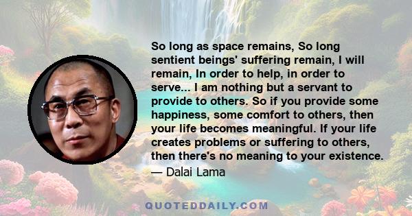 So long as space remains, So long sentient beings' suffering remain, I will remain, In order to help, in order to serve... I am nothing but a servant to provide to others. So if you provide some happiness, some comfort