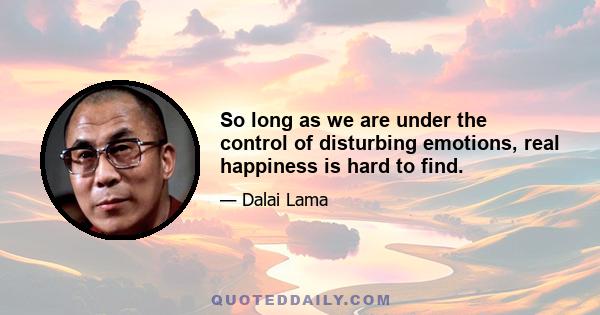 So long as we are under the control of disturbing emotions, real happiness is hard to find.