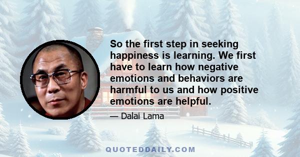 So the first step in seeking happiness is learning. We first have to learn how negative emotions and behaviors are harmful to us and how positive emotions are helpful.